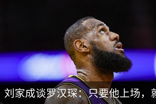 刘家成谈罗汉琛：只要他上场，就是玩命