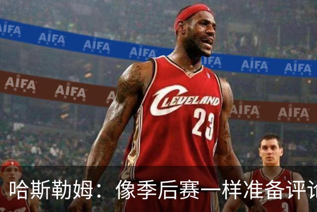 哈斯勒姆：像季后赛一样准备评论工作 批评球员前大多当面说过