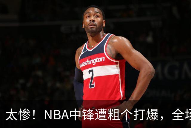 太惨！NBA中锋遭粗个打爆，全场仅得1分，杨鸣看不下去：赶快裁了