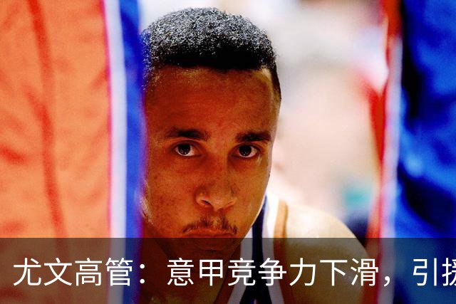 尤文高管：意甲竞争力下滑，引援必须换个活法