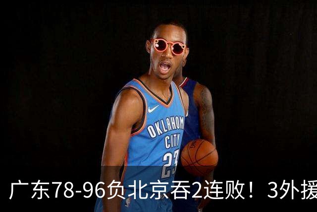 广东78-96负北京吞2连败！3外援凑齐却无铁血气质，亚帅该醒醒了