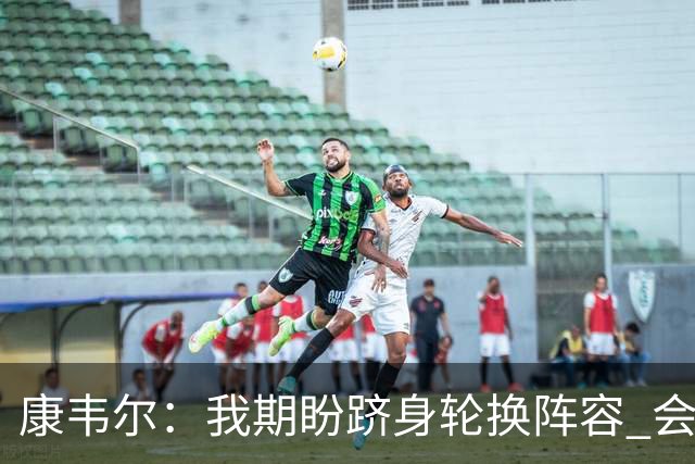 康韦尔：我期盼跻身轮换阵容 会时刻做好准备 感恩当下