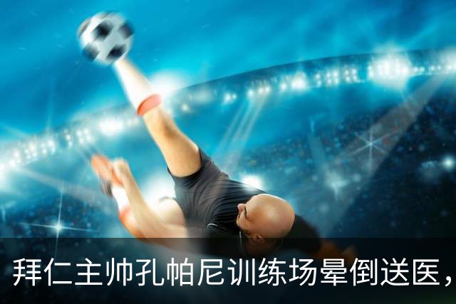 拜仁主帅孔帕尼训练场晕倒送医，此前因病毒感染缺席