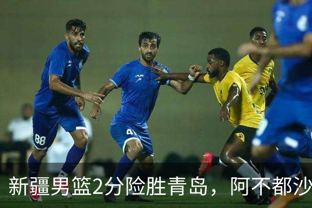 新疆男篮2分险胜青岛，阿不都沙拉木12+5齐麟15分，韦瑟斯庞空砍28分