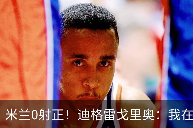 米兰0射正！迪格雷戈里奥：我在比赛中有点冷，零封是全队的功劳