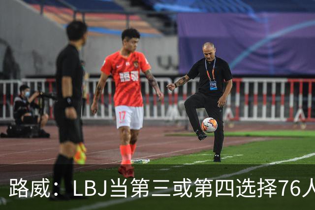 路威：LBJ当第三或第四选择76人会很恐怖 他会扮演瑞士军刀的角色